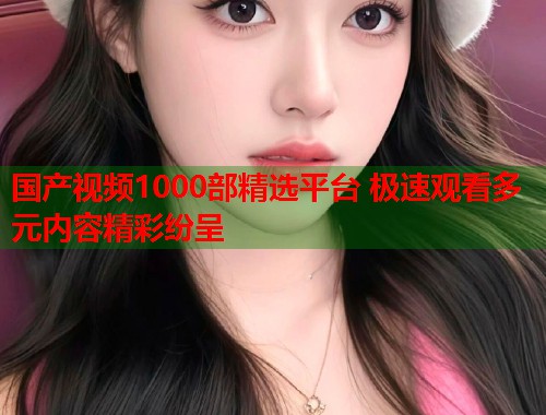 国产视频1000部精选平台 极速观看多元内容精彩纷呈