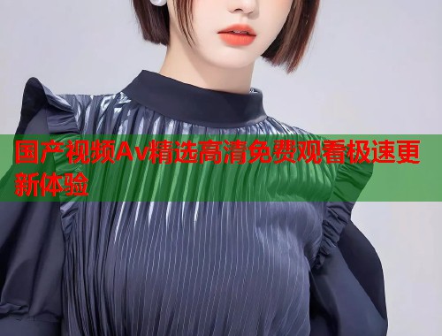 国产视频Av精选高清免费观看极速更新体验 国产视频Av精选高清免费观看极速更新体验