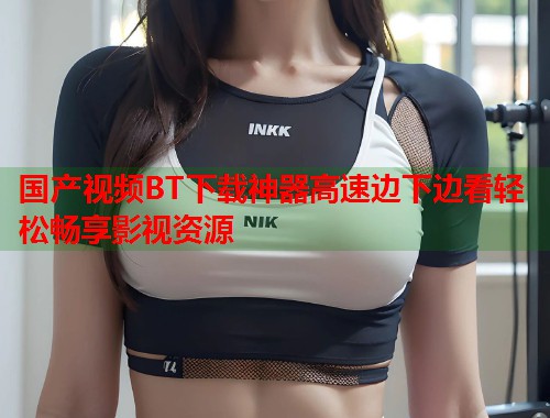 国产视频BT下载神器高速边下边看轻松畅享影视资源 国产视频BT下载神器高速边下边看轻松畅享影视资源