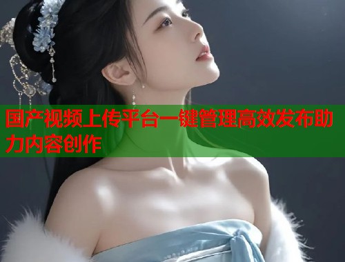 国产视频上传平台一键管理高效发布助力内容创作 国产视频上传平台一键管理高效发布助力内容创作