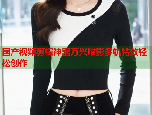 国产视频剪辑神器万兴喵影多轨特效轻松创作 国产视频剪辑神器万兴喵影多轨特效轻松创作