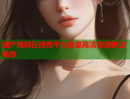 国产视频在线看平台海量高清资源极速畅享 国产视频在线看平台海量高清资源极速畅享