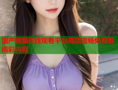 国产视频在线观看平台高清流畅免费看精彩内容