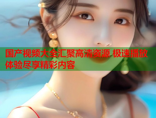 国产视频大全汇聚高清资源 极速播放体验尽享精彩内容 国产视频大全汇聚高清资源 极速播放体验尽享精彩内容
