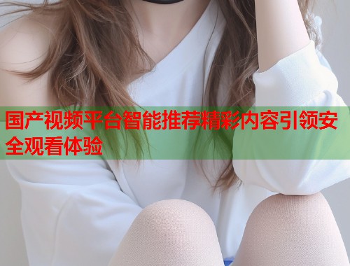 国产视频平台智能推荐精彩内容引领安全观看体验 国产视频平台智能推荐精彩内容引领安全观看体验
