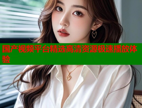 国产视频平台精选高清资源极速播放体验 国产视频平台精选高清资源极速播放体验