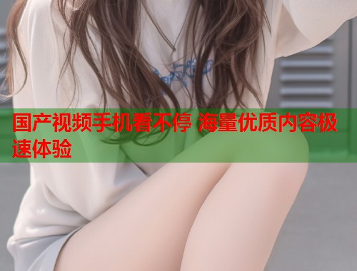 国产视频手机看不停 海量优质内容极速体验