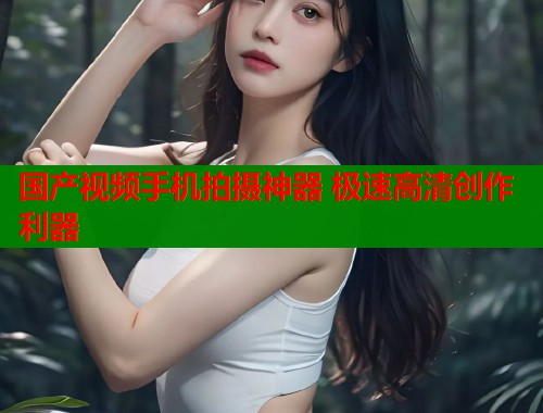 国产视频手机拍摄神器 极速高清创作利器 国产视频手机拍摄神器 极速高清创作利器