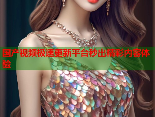 国产视频极速更新平台秒出精彩内容体验 国产视频极速更新平台秒出精彩内容体验