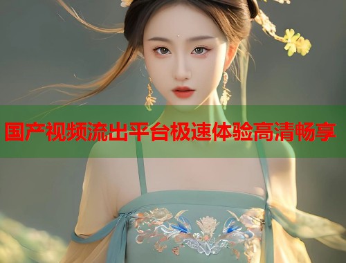 国产视频流出平台极速体验高清畅享 国产视频流出平台极速体验高清畅享