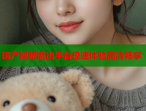 国产视频流出平台极速体验高清畅享 国产视频流出平台极速体验高清畅享