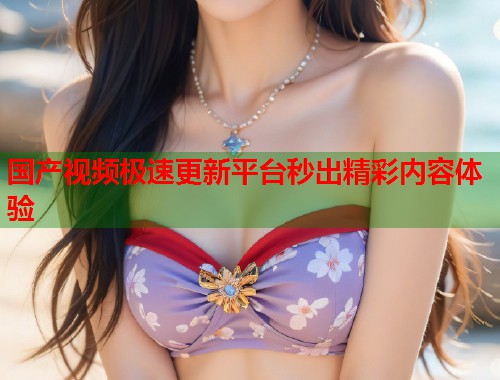 国产视频极速更新平台秒出精彩内容体验 国产视频极速更新平台秒出精彩内容体验