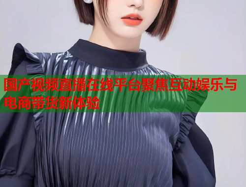 国产视频直播在线平台聚焦互动娱乐与电商带货新体验 国产视频直播在线平台聚焦互动娱乐与电商带货新体验