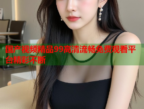 国产视频精品99高清流畅免费观看平台精彩不断