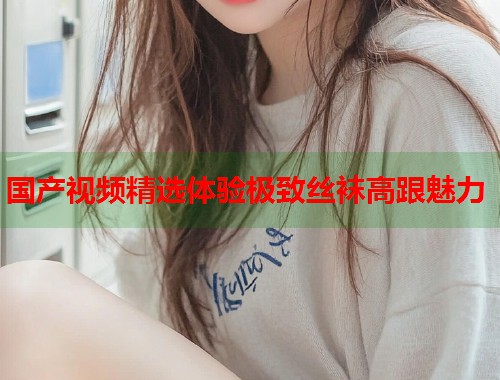 国产视频精选体验极致丝袜高跟魅力 国产视频精选体验极致丝袜高跟魅力