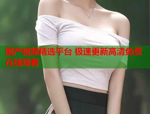 国产视频精选平台 极速更新高清免费在线观看 国产视频精选平台 极速更新高清免费在线观看