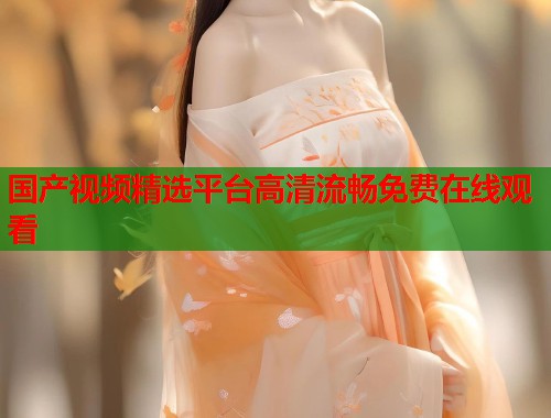 国产视频精选平台高清流畅免费在线观看 国产视频精选平台高清流畅免费在线观看