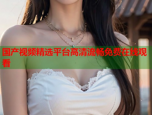 国产视频精选平台高清流畅免费在线观看 国产视频精选平台高清流畅免费在线观看