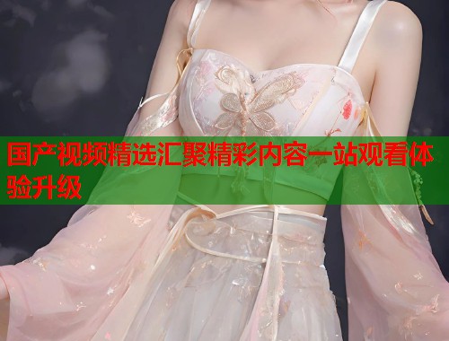 国产视频精选汇聚精彩内容一站观看体验升级 国产视频精选汇聚精彩内容一站观看体验升级