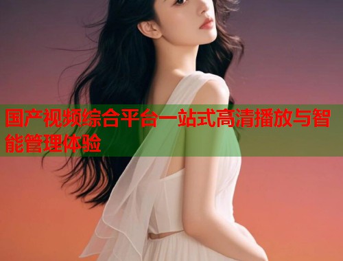 国产视频综合平台一站式高清播放与智能管理体验 国产视频综合平台一站式高清播放与智能管理体验