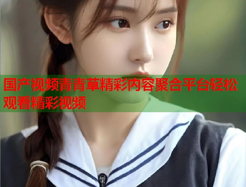 国产视频青青草精彩内容聚合平台轻松观看精彩视频