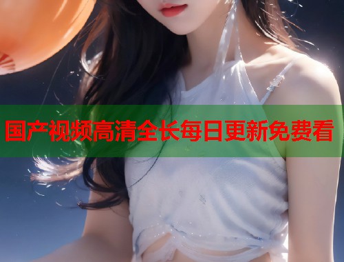 国产视频高清全长每日更新免费看 国产视频高清全长每日更新免费看