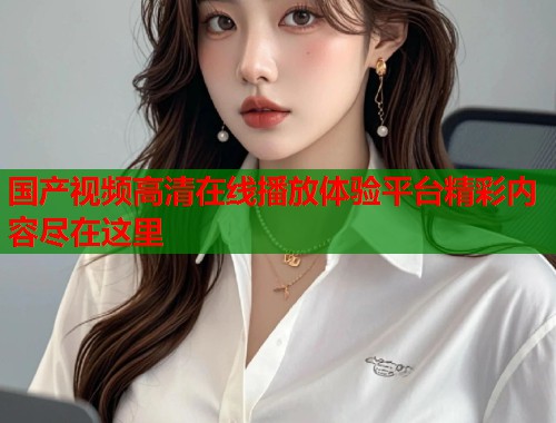 国产视频高清在线播放体验平台精彩内容尽在这里