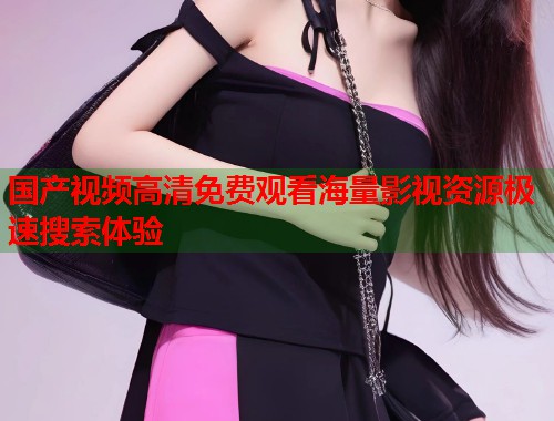 国产视频高清免费观看海量影视资源极速搜索体验