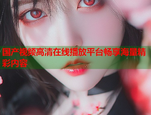 国产视频高清在线播放平台畅享海量精彩内容 国产视频高清在线播放平台畅享海量精彩内容