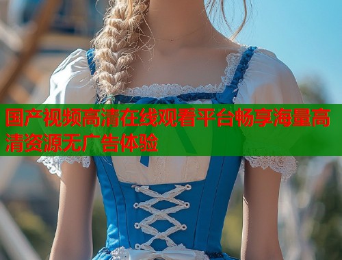 国产视频高清在线观看平台畅享海量高清资源无广告体验 国产视频高清在线观看平台畅享海量高清资源无广告体验