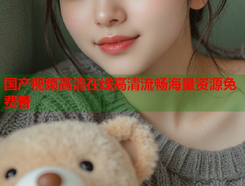 国产视频高清在线高清流畅海量资源免费看 国产视频高清在线高清流畅海量资源免费看