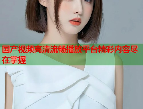 国产视频高清流畅播放平台精彩内容尽在掌握 国产视频高清流畅播放平台精彩内容尽在掌握