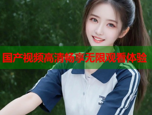国产视频高清畅享无限观看体验 国产视频高清畅享无限观看体验