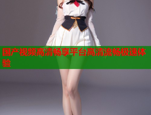 国产视频高清畅享平台高清流畅极速体验