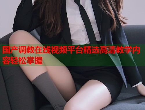 国产调教在线视频平台精选高清教学内容轻松掌握