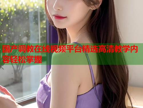 国产调教在线视频平台精选高清教学内容轻松掌握