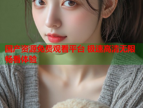 国产资源免费观看平台 极速高清无限畅看体验 国产资源免费观看平台 极速高清无限畅看体验