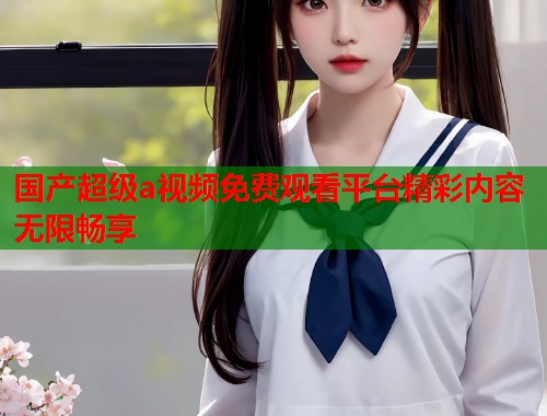 国产超级a视频免费观看平台精彩内容无限畅享