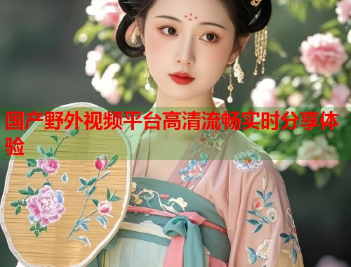 国产野外视频平台高清流畅实时分享体验