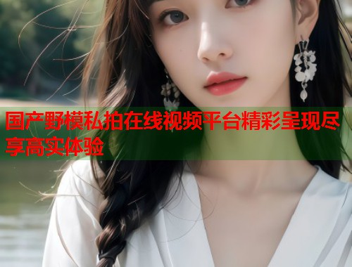 国产野模私拍在线视频平台精彩呈现尽享高实体验