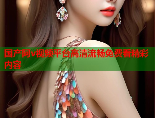 国产阿v视频平台高清流畅免费看精彩内容