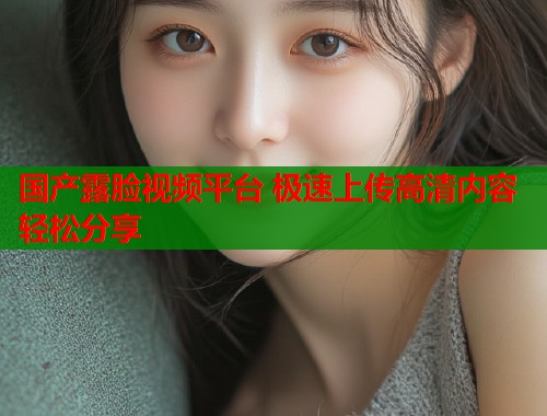 国产露脸视频平台 极速上传高清内容轻松分享