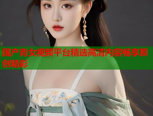 国产青女视频平台精选高清内容畅享原创精彩 国产青女视频平台精选高清内容畅享原创精彩