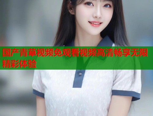 国产青草视频免观看视频高清畅享无限精彩体验