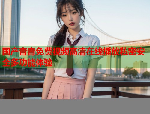 国产青青免费视频高清在线播放私密安全多功能体验 国产青青免费视频高清在线播放私密安全多功能体验
