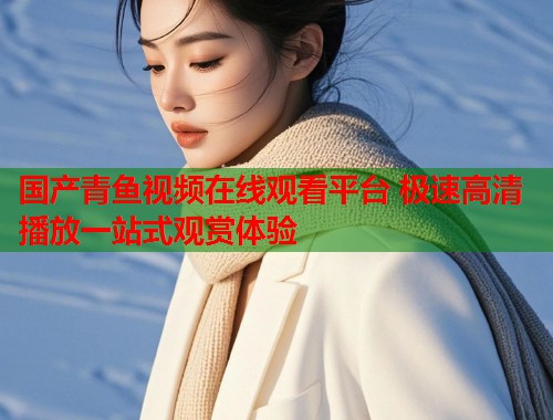 国产青鱼视频在线观看平台 极速高清播放一站式观赏体验 国产青鱼视频在线观看平台 极速高清播放一站式观赏体验