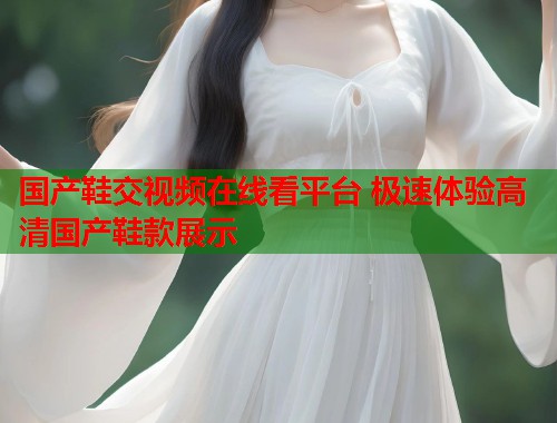 国产鞋交视频在线看平台 极速体验高清国产鞋款展示 国产鞋交视频在线看平台 极速体验高清国产鞋款展示