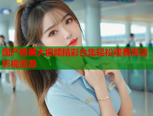 国产香蕉大视频精彩合集轻松观看高清影视资源