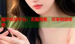 国产视频平台：无限观看，尽享刺激体验
