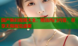 国产熟妇视频大全，精选热门内容，尽享无限视觉盛宴